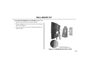 Page 724-22
WALL-MOUNT KIT
To mount the telephone on a wall plate(Figure 4-12):
1. Snap the wall-mount bracket onto the wall plate.
2. Plug the telephone’s line cord into the jack in the wall plate
and into the telephone.
3. Place the telephone on top of the wall-mount bracket and
snap into place.
Figure 4-12  MOUNTING ON A WALL PLATE
80000 - 43A
Tab on phone must snap
into cutout on wall mount bracket 