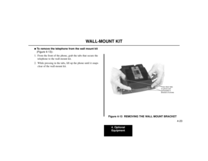 Page 734. Optional
Equipment
4-23
WALL-MOUNT KIT
To remove the telephone from the wall mount kit
(Figure 4-13):
1. From the front of the phone, grab the tabs that secure the
telephone to the wall-mount kit.
2. While pressing in the tabs, lift up the phone until it snaps
clear of the wall-mount kit.
Figure 4-13  REMOVING THE WALL MOUNT BRACKET
80000 - 45
Press down tabs
on phone and
pull bracket in
direction of arrows 