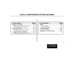 Page 795. Maintenance
Options and SMDR
5-1
Section 5, MAINTENANCE OPTIONS AND SMDR
In this section . . . PageSMDR  . . . . . . . . . . . . . . . . . . . . . . . . . . . . .5-8
Installing SMDR . . . . . . . . . . . . . . . . . . . . . . 5-8
Programming SMDR . . . . . . . . . . . . . . . . . . . 5-8
Modem Installation  . . . . . . . . . . . . . . . . . .5-10
Installing a Modem . . . . . . . . . . . . . . . . . . . . 5-10
Making your own Data Cables  . . . . . . . . .5-12
In this section . . . PageBacking Up Site...