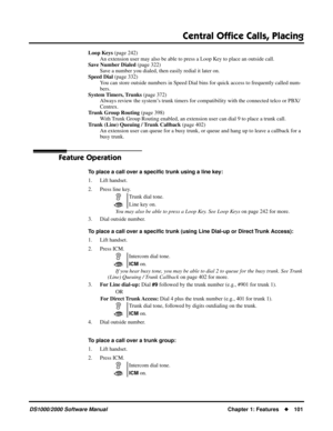 Page 109Central Ofﬁce Calls, Placing
DS1000/2000 Software ManualChapter 1: Features101
Loop Keys (page 242)
An extension user may also be able to press a Loop Key to place an outside call.
Save Number Dialed (page 322)
Save a number you dialed, then easily redial it later on.
Speed Dial (page 332)
You can store outside numbers in Speed Dial bins for quick access to frequently called num-
bers.
System Timers, Trunks (page 372)
Always review the system’s trunk timers for compatibility with the connected telco or...