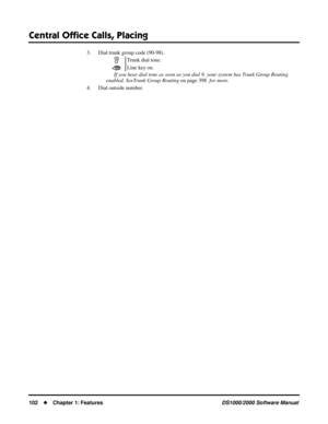 Page 110Central Ofﬁce Calls, Placing
102Chapter 1: FeaturesDS1000/2000 Software Manual
3. Dial trunk group code (90-98). 
If you hear dial tone as soon as you dial 9, your system has Trunk Group Routing  
enabled. SeeTrunk Group Routing on page 398  for more.
4. Dial outside number.Trunk dial tone.
Line key on. 