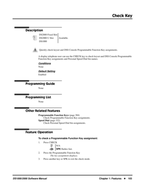 Page 111Check Key
DS1000/2000 Software ManualChapter 1: Features103
Check Key
Description
A display telephone user can use the CHECK key to check keyset and DSS Console Programmable 
Function Key assignments and Personal Speed Dial bin names.
Conditions
None
Default Setting
Enabled
Programming Guide
None
Programming List
None
Other Related Features
Programmable Function Keys (page 304)
Check Programmable Function Key assignments.
Speed Dial (page 332)
Check Personal Speed Dial bin assignments.
Feature...