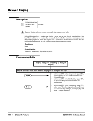 Page 122Delayed Ringing
114Chapter 1: FeaturesDS1000/2000 Software Manual
Delayed Ringing
Description
Delayed Ringing allows a trunk to start ringing a preset interval after the call starts ﬂashing a line 
key. This is helpful for co-workers that cover each other’s calls.For example, a secretary can have 
Delayed Ringing for the trunks that ring the boss’s telephone. If the boss doesn’t answer after the 
Delayed Ringing interval, the call will start ringing the secretary’s extension.
Conditions
None
Default...