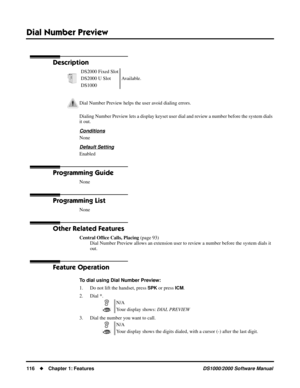 Page 124Dial Number Preview
116Chapter 1: FeaturesDS1000/2000 Software Manual
Dial Number Preview
Description
Dialing Number Preview lets a display keyset user dial and review a number before the system dials 
it out.
Conditions
None
Default Setting
Enabled
Programming Guide
None
Programming List
None
Other Related Features
Central Ofﬁce Calls, Placing (page 93)
Dial Number Preview allows an extension user to review a number before the system dials it 
out.
Feature Operation
To dial using Dial Number Preview:...