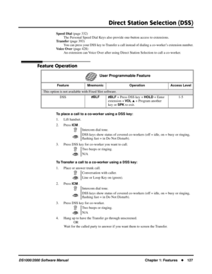 Page 135Direct Station Selection (DSS)
DS1000/2000 Software ManualChapter 1: Features127
Speed Dial (page 332)
The Personal Speed Dial Keys also provide one-button access to extensions.
Transfer (page 393)
You can press your DSS key to Transfer a call instead of dialing a co-worker’s extension number.
Voice Over (page 428)
An extension can Voice Over after using Direct Station Selection to call a co-worker.
Feature Operation
To place a call to a co-worker using a DSS key:
1. Lift handset.
2. Press 
ICM .
3....