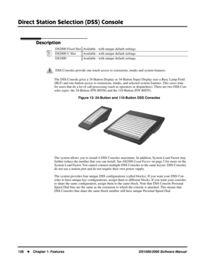 Page 136Direct Station Selection (DSS) Console
128Chapter 1: FeaturesDS1000/2000 Software Manual
Direct Station Selection (DSS) Console
Description
The DSS Console gives a 34-Button Display or 34-Button Super Display user a Busy Lamp Field 
(BLF) and one-button access to extensions, trunks, and selected system features. This saves time 
for users that do a lot of call processing (such as operators or dispatchers). There are two DSS Con-
soles types: the 24-Button (P/N 80556) and the 110-Button (P/N 80555)....