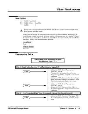 Page 147Direct Trunk Access
DS1000/2000 Software ManualChapter 1: Features139
Direct Trunk  Access
Description
Direct Trunk Access lets an extension user access (seize) an individual trunk. After seizing the 
trunk, the user can dial any outside telephone number without restriction. An extension’s Class of 
Service allows or denies Direct Trunk Access. Direct Trunk Access is normally only provided for 
attendants, priority users and maintenance personnel.
Conditions
None
Default Setting
Disabled
Programming...