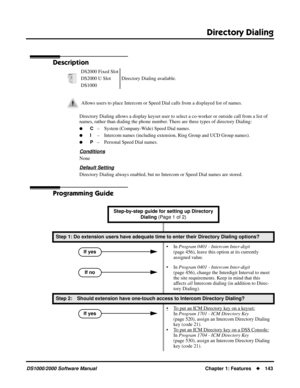 Page 151Directory Dialing
DS1000/2000 Software ManualChapter 1: Features143
Directory Dialing
Description
Directory Dialing allows a display keyset user to select a co-worker or outside call from a list of 
names, rather than dialing the phone number. There are three types of directory Dialing:
C– System (Company-Wide) Speed Dial names.
I– Intercom names (including extension, Ring Group and UCD Group names).
P– Personal Speed Dial names.
Conditions
None
Default Setting
Directory Dialing always enabled, but...
