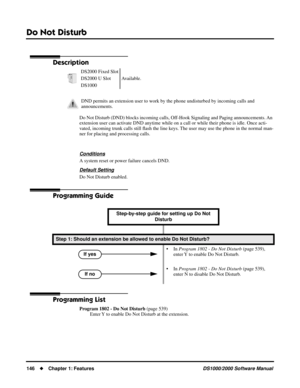 Page 154Do Not Disturb
146Chapter 1: FeaturesDS1000/2000 Software Manual
Do Not Disturb
Description
Do Not Disturb (DND) blocks incoming calls, Off-Hook Signaling and Paging announcements. An 
extension user can activate DND anytime while on a call or while their phone is idle. Once acti-
vated, incoming trunk calls still ﬂash the line keys. The user may use the phone in the normal man-
ner for placing and processing calls.
Conditions
A system reset or power failure cancels DND.
Default Setting
Do Not Disturb...
