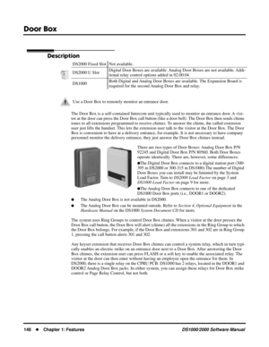 Page 156Door Box
148Chapter 1: FeaturesDS1000/2000 Software Manual
Door Box
Description
The Door Box is a self-contained Intercom unit typically used to monitor an entrance door. A visi-
tor at the door can press the Door Box call button (like a door bell). The Door Box then sends chime 
tones to all extensions programmed to receive chimes. To answer the chime, the called extension 
user just lifts the handset. This lets the extension user talk to the visitor at the Door Box. The Door 
Box is convenient to have...