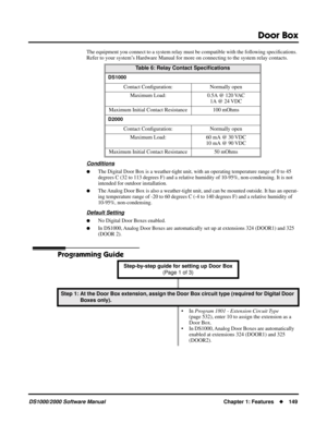 Page 157Door Box
DS1000/2000 Software ManualChapter 1: Features149
The equipment you connect to a system relay must be compatible with the following speciﬁcations. 
Refer to your system’s Hardware Manual for more on connecting to the system relay contacts.
Conditions
The Digital Door Box is a weather-tight unit, with an operating temperature range of 0 to 45 
degrees C (32 to 113 degrees F) and a relative humidity of 10-95%, non-condensing. It is not 
intended for outdoor installation.
The Analog Door Box is...