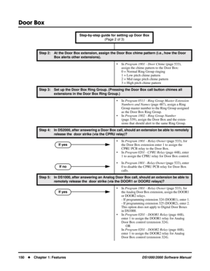 Page 158Door Box
150Chapter 1: FeaturesDS1000/2000 Software Manual
Step 2: At the Door Box extension, assign the Door Box chime pattern (i.e., how the Door 
Box alerts other extensions).
• In Program 1801 - Door Chime (page 533), 
assign the chime pattern to the Door Box:
0 = Normal Ring Group ringing
1 = Low pitch chime pattern
2 = Mid range pitch chime pattern
3 = High pitch chime pattern
Step 3: Set up the Door Box Ring Group. (Pressing the Door Box call button chimes all 
extensions in the Door Box Ring...