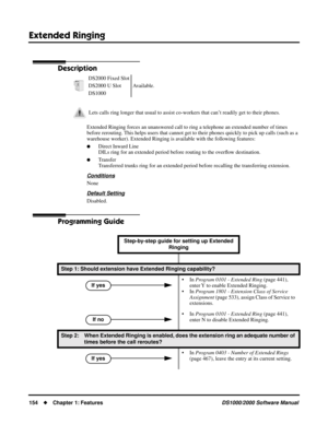 Page 162Extended Ringing
154Chapter 1: FeaturesDS1000/2000 Software Manual
Extended Ringing
Description
Extended Ringing forces an unanswered call to ring a telephone an extended number of times 
before rerouting. This helps users that cannot get to their phones quickly to pick up calls (such as a 
warehouse worker). Extended Ringing is available with the following features:
Direct Inward Line
DILs ring for an extended period before routing to the overﬂow destination.
Transfer
Transferred trunks ring for an...