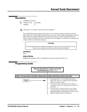 Page 183Forced Trunk Disconnect
DS1000/2000 Software ManualChapter 1: Features175
Forced Trunk  Disconnect
Description
Forced Trunk Disconnect allows an extension user to disconnect (release) another extension’s 
active trunk call. Forced Trunk Disconnect lets a user access a busy trunk in an emergency, when no 
other trunks are available. Maintenance technicians can also use Forced Trunk Disconnect to 
release a trunk on which there is no conversation. This can happen if a trunk does not properly dis-
connect...