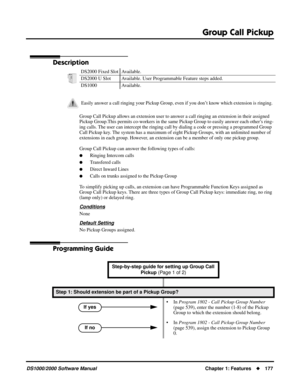 Page 185Group Call Pickup
DS1000/2000 Software ManualChapter 1: Features177
Group Call Pickup
Description
Group Call Pickup allows an extension user to answer a call ringing an extension in their assigned 
Pickup Group.This permits co-workers in the same Pickup Group to easily answer each other’s ring-
ing calls. The user can intercept the ringing call by dialing a code or pressing a programmed Group 
Call Pickup key. The system has a maximum of eight Pickup Groups, with an unlimited number of 
extensions in...