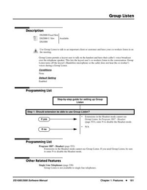Page 189Group Listen
DS1000/2000 Software ManualChapter 1: Features181
Group Listen
Description
Group Listen permits a keyset user to talk on the handset and have their caller’s voice broadcast 
over the telephone speaker. This lets the keyset user’s co-workers listen to the conversation. Group 
Listen turns off the keyset’s Handsfree microphone so the caller does not hear the co-worker’s 
voices during a Group Listen.
Conditions
None
Default Setting
Enabled
Programming List
Programming List
Program 1807 -...