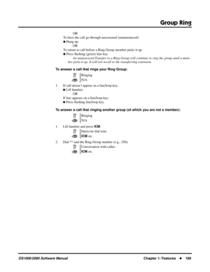 Page 197Group Ring
DS1000/2000 Software ManualChapter 1: Features189
OR
To have the call go through unscreened (unannounced):
 Hang up.
OR
To return to call before a Ring Group member picks it up:
 Press ﬂashing (green) line key.
An unanswered Transfer to a Ring Group will continue to ring the group until a mem-
ber picks it up. It will not recall to the transferring extension.
To answer a call that rings your Ring Group:
1. If call doesn’t appear on a line/loop key:
 Lift handset.
OR
If line appears on a...