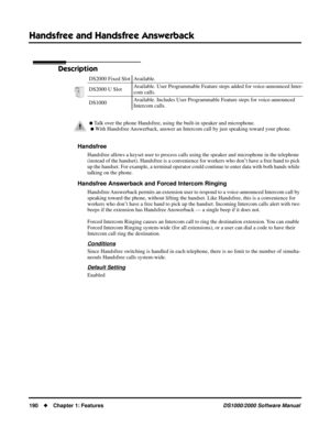 Page 198Handsfree and Handsfree Answerback
190Chapter 1: FeaturesDS1000/2000 Software Manual
Handsfree and Handsfree Answerback
Description
Handsfree
Handsfree allows a keyset user to process calls using the speaker and microphone in the telephone 
(instead of the handset). Handsfree is a convenience for workers who don’t have a free hand to pick 
up the handset. For example, a terminal operator could continue to enter data with both hands while 
talking on the phone.
Handsfree Answerback and Forced Intercom...