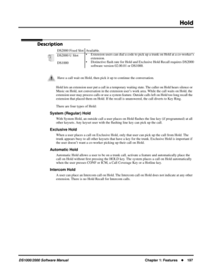 Page 205Hold
DS1000/2000 Software ManualChapter 1: Features197
Hold
Description
Hold lets an extension user put a call in a temporary waiting state. The caller on Hold hears silence or 
Music on Hold, not conversation in the extension user’s work area. While the call waits on Hold, the 
extension user may process calls or use a system feature. Outside calls left on Hold too long recall the 
extension that placed them on Hold. If the recall is unanswered, the call diverts to Key Ring.
There are four types of...
