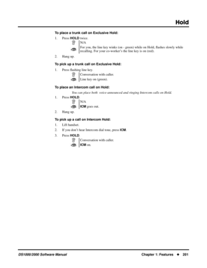 Page 209Hold
DS1000/2000 Software ManualChapter 1: Features201
To place a trunk call on Exclusive Hold:
1. Press 
HOLD twice.
2. Hang up.
To pick up a trunk call on Exclusive Hold:
1. Press ﬂashing line key.
To place an Intercom call on Hold:
You can place both  voice-announced and ringing Intercom calls on Hold.
1. Press 
HOLD.
2. Hang up.
To pick up a call on Intercom Hold:
1. Lift handset.
2. If you don’t hear Intercom dial tone, press 
ICM.
3. Press 
HOLD.N/A
For you, the line key winks (on - green) while...