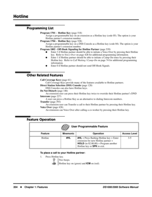 Page 212Hotline
204Chapter 1: FeaturesDS1000/2000 Software Manual
Programming List
Program 1701 -  Hotline Key (page 518)
Assign a programmable key on an extension as a Hotline key (code 05). The option is your 
Hotline partner’s extension number.
Program 1704 -  Hotline Key (page 528)
Assign a programmable key on a DSS Console as a Hotline key (code 04). The option is your 
Hotline partner’s extension number.
Program 1802 - Off-Hook Signaling for Hotline Partner (page 539)
Enter 3 if Hotline partner should be...
