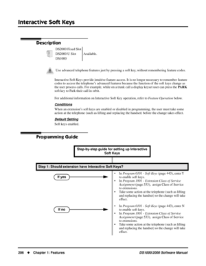 Page 214Interactive Soft Keys
206Chapter 1: FeaturesDS1000/2000 Software Manual
Interactive Soft Keys
Description
Interactive Soft Keys provide intuitive feature access. It is no longer necessary to remember feature 
codes to access the telephone’s advanced features because the function of the soft keys change as 
the user process calls. For example, while on a trunk call a display keyset user can press the PARK 
soft key to Park their call in orbit.
For additional information on Interactive Soft Key operation,...