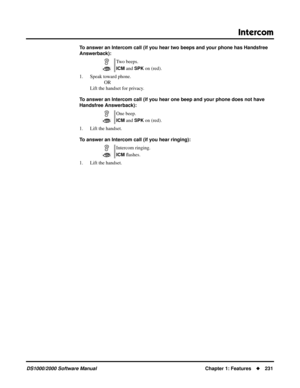 Page 239Intercom
DS1000/2000 Software ManualChapter 1: Features231
To answer an Intercom call (if you hear two beeps and your phone has Handsfree 
Answerback):
1. Speak toward phone.
OR
Lift the handset for privacy.
To answer an Intercom call (if you hear one beep and your phone does not have 
Handsfree Answerback):
1. Lift the handset.
To answer an Intercom call (if you hear ringing):
1. Lift the handset.Two beeps.
ICM and SPK on (red).
One beep.
ICM and SPK on (red).
Intercom ringing.
ICM ﬂashes. 