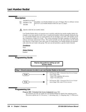 Page 244Last Number Redial
236Chapter 1: FeaturesDS1000/2000 Software Manual
Last Number Redial
Description
Last Number Redial allows an extension user to quickly redial the last outside number dialed. For 
example, a user may quickly recall a busy or unanswered number without manually dialing the dig-
its. Last Number Redial saves in system memory the last 20 digits a user dials. The number can be 
any combination of digits 0-9, # and *. The system remembers the digits regardless of whether the 
call was...