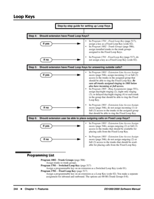 Page 252Loop Keys
244Chapter 1: FeaturesDS1000/2000 Software Manual
Programming List
Program 1002 - Trunk Groups (page 506)
Assign trunks to trunk groups.
Program 1701 -  Switched Loop Key (page 517)
Assign a programmable key on an extension as a Switched Loop Key (code 01).
Program 1701 -  Fixed Loop Key (page 517)
Assign a programmable key on an extension as a Loop Key (code 02). You make a separate 
assignment for inbound and outbound. The options are 00-08 (Trunk Groups 0-8).
Step 4: Should extension have...