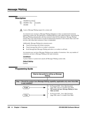 Page 258Message Waiting
250Chapter 1: FeaturesDS1000/2000 Software Manual
Message Waiting
Description
An extension user can leave a Message Waiting indication at a busy or unanswered extension 
requesting a return call. The indication is a ﬂashing MW key at the called extension. Answering the 
Message Waiting automatically calls the extension which left the indication. Message Waiting  
ensures that a user will not have to recall an unanswered extension. It also ensures that a user will 
not miss calls when...