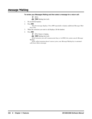 Page 260Message Waiting
252Chapter 1: FeaturesDS1000/2000 Software Manual
To review your Messages Waiting and then select a message for a return call: 
1. Do not lift the handset.
2. Press 
MW.
The ﬁrst message displays. Press MW repeatedly to display additional Messages Wait-
ing, if any.
3. When the extension you want to call displays, lift the handset.
4. Press 
MW.
If the extension you call is unanswered, busy or in DND, the system cancels Message 
Waiting.
If the called extension doesn’t answer, press your...