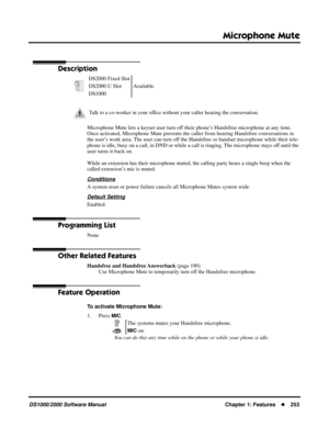 Page 261Microphone Mute
DS1000/2000 Software ManualChapter 1: Features253
Microphone Mute
Description
Microphone Mute lets a keyset user turn off their phone’s Handsfree microphone at any time. 
Once activated, Microphone Mute prevents the caller from hearing Handsfree conversations in 
the user’s work area. The user can turn off the Handsfree or handset microphone while their tele-
phone is idle, busy on a call, in DND or while a call is ringing. The microphone stays off until the 
user turns it back on.
While...