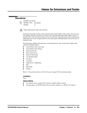 Page 271Names for Extensions and Trunks
DS1000/2000 Software ManualChapter 1: Features263
Names for Extensions and Trunks
Description
Extensions and trunks can have names instead of just circuit numbers. These names show on a key-
set’s display when the user places or answers calls. Extension and trunk names make it easier to 
identify callers. The user does not have to refer to a directory when processing calls. Extension and 
trunk names can consist of upper and lower case letters,spaces and punctuation, and...