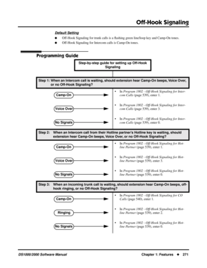 Page 279Off-Hook Signaling
DS1000/2000 Software ManualChapter 1: Features271
Default Setting
Off-Hook Signaling for trunk calls is a ﬂashing green line/loop key and Camp-On tones.
Off-Hook Signaling for Intercom calls is Camp-On tones.
Programming Guide
Step-by-step guide for setting up Off-Hook 
Signaling 
Step 1: When an Intercom call is waiting, should extension hear Camp-On beeps, Voice Over, 
or no Off-Hook Signaling?
• In Program 1802 - Off-Hook Signaling for Inter-
com Calls (page 539), enter 1.
• In...