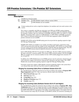 Page 282Off-Premise Extensions / On-Premise SLT Extensions
274Chapter 1: FeaturesDS1000/2000 Software Manual
Off-Premise Extensions / On-Premise SLT Extensions
Description
The system is compatible with 500 type (dial pulse) and 2500 type (DTMF) analog telephone 
devices. This includes telco OPX circuits (DS2000 only), on-premise single line telephones (SLTs), 
fax machines, modems, and voice mail ports. In DS2000, off-premise SLTs can connect to 2-OPX 
Modules. On-premise SLTs connect to 2-OPX Modules or ASTU...