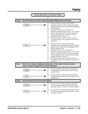 Page 291Paging
DS1000/2000 Software ManualChapter 1: Features283
Step 2: Should extension be able to make (broadcast) Paging announcements?
• In Program 0101 - Initiate All Call Page 
(page 441), enter Y to allow extensions with the 
assigned Class of Service to make All Call Paging 
announcements.
• In Program 0101 - Access Page Zone 1 
(page 441), through Program 0101 - Access Page 
Zone 7 (page 442), enter Y to allow extensions 
with the assigned Class of Service to make 
announcements into zones 1-7.
• In...