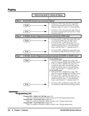 Page 292Paging
284Chapter 1: FeaturesDS1000/2000 Software Manual
Programming List
Program 0101 - Initiate All Call Page (page 441)
Enter Y to enable an extension’s ability to make an All Call Paging announcement.
Program 0101 - Access Page Zone 1 (page 441)
Enter Y to enable an extension’s ability to make a zone 1 Paging announcment.
Program 0101 - Access Page Zone 2 (page 441)
Enter Y to enable an extension’s ability to make a zone 2 Paging announcment.
Step 5: Should DSS Console have one-touch Paging?
• In...