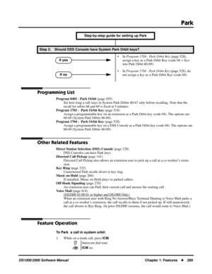 Page 297Park
DS1000/2000 Software ManualChapter 1: Features289
Programming List
Program 0401 - Park Orbit (page 455)
Set how long a call stays in System Park Orbits 60-67 only before recalling. Note that the 
recall for orbits 68 and 69 is ﬁxed at 5 minutes. 
Program 1701 -  Park Orbit Key (page 518)
Assign a programmable key on an extension as a Park Orbit key (code 04). The options are 
60-69 (System Park Orbits 60-69).
Program 1704 -  Park Orbit Key (page 528)
Assign a programmable key on a DSS Console as a...