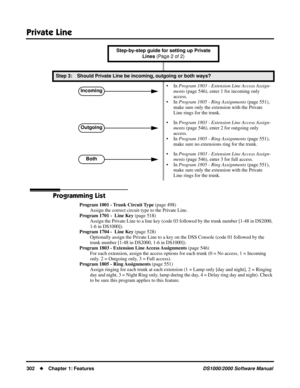 Page 310Private Line
302Chapter 1: FeaturesDS1000/2000 Software Manual
Programming List
Program 1001 - Trunk Circuit Type (page 498)
Assign the correct circuit type to the Private Line.
Program 1701 -  Line Key (page 518)
Assign the Private Line to a line key (code 03 followed by the trunk number [1-48 in DS2000, 
1-6 in DS1000]).
Program 1704 -  Line Key (page 528)
Optionally assign the Private Line to a key on the DSS Console (code 01 followed by the 
trunk number [1-48 in DS2000, 1-6 in DS1000]).
Program...