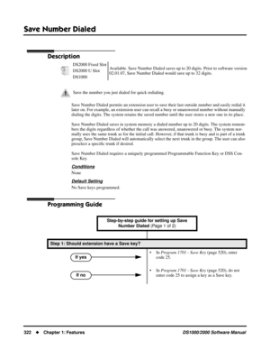 Page 330Save Number Dialed
322Chapter 1: FeaturesDS1000/2000 Software Manual
Save Number Dialed
Description
Save Number Dialed permits an extension user to save their last outside number and easily redial it 
later on. For example, an extension user can recall a busy or unanswered number without manually 
dialing the digits. The system retains the saved number until the user stores a new one in its place.
Save Number Dialed saves in system memory a dialed number up to 20 digits. The system remem-
bers the...