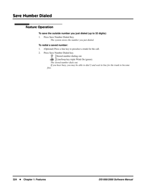 Page 332Save Number Dialed
324Chapter 1: FeaturesDS1000/2000 Software Manual
Feature Operation
To save the outside number you just dialed (up to 32 digits):
1. Press Save Number Dialed Key.
The system stores the number you just dialed.
To redial a saved number:
1. (Optional) Press a line key to preselect a trunk for the call.
2. Press Save Number Dialed key.
The stored number dials out.
If you hear busy, you may be able to dial 2 and wait in line for the trunk to become 
free.Stored number dialing out....