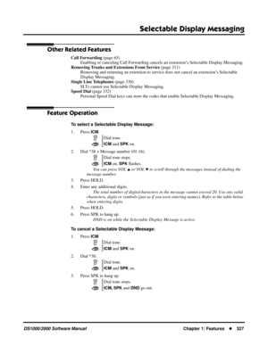 Page 335Selectable Display Messaging
DS1000/2000 Software ManualChapter 1: Features327
Other Related Features
Call Forwarding (page 65)
Enabling or canceling Call Forwarding cancels an extension’s Selectable Display Messaging.
Removing Trunks and Extensions From Service (page 311)
Removing and returning an extension to service does not cancel an extension’s Selectable 
Display Messaging.
Single Line Telephones (page 330)
SLTs cannot use Selectable Display Messaging.
Speed Dial (page 332)
Personal Speed Dial...