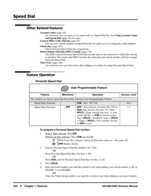 Page 348Speed Dial
340Chapter 1: FeaturesDS1000/2000 Software Manual
Other Related Features
Account Codes (page 34)
An extension user can store an Account Code in a Speed Dial bin. See Using Account  Codes 
and Speed Dial (page 34) for more.
Central Ofﬁce Calls, Placing (page 93)
You can store outside numbers in Speed Dial bins for quick access to frequently called numbers.
Check Key (page 103)
Check Personal Speed Dial bin assignments.
Direct Station Selection (DSS) Console (page 128)
The DSS Console Personal...