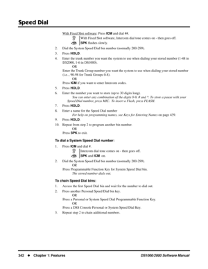 Page 350Speed Dial
342Chapter 1: FeaturesDS1000/2000 Software Manual
With Fixed Slot software: Press ICM and dial ##.
2. Dial the System Speed Dial bin number (normally 200-299).
3. Press 
HOLD.
4. Enter the trunk number you want the system to use when dialing your stored number (1-48 in 
DS2000, 1-6 in DS1000).
OR
Enter the Trunk Group number you want the system to use when dialing your stored number 
(i.e.., 90-98 for Trunk Groups 0-8).
OR
Press 
ICM if you want to enter Intercom codes.
5. Press
 HOLD.
6....