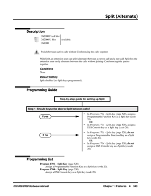 Page 351Split (Alternate)
DS1000/2000 Software ManualChapter 1: Features343
Split (Alternate)
Description
With Split, an extension user can split (alternate) between a current call and a new call. Split lets the 
extension user easily alternate between the calls without joining (Conferencing) the parties 
together.
Conditions
None
Default Setting
Split disabled (no Split keys programmed).
Programming Guide
Programming List
Program 1701 -  Split Key (page 520)
Assign a Programmable Function Key as a Split key...