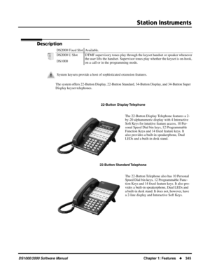 Page 353Station Instruments
DS1000/2000 Software ManualChapter 1: Features345
Station Instruments
Description
The system offers 22-Button Display, 22-Button Standard, 34-Button Display, and 34-Button Super 
Display keyset telephones.DS2000 Fixed Slot Available.
DS2000 U Slot DTMF supervisory tones play through the keyset handset or speaker whenever 
the user lifts the handset. Supervisor tones play whether the keyset is on-hook, 
on a call or in the programming mode. DS1000
System keysets provide a host of...