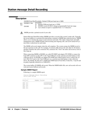 Page 356Station Message Detail Recording
348Chapter 1: FeaturesDS1000/2000 Software Manual
Station Message Detail Recording
Description
Station Message Detail Recording (SMDR) provides a record of the system’s trunk calls. Typically, 
the record outputs to a customer-provided printer, terminal or SMDR data collection device. SMDR 
allows you to monitor the usage at each extension and trunk. This makes charge-back and trafﬁc 
management easier. SMDR includes both incoming and outgoing calls, and can be turned...
