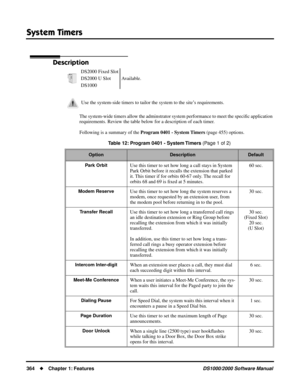 Page 372System Timers
364Chapter 1: FeaturesDS1000/2000 Software Manual
System Timers
Description
The system-wide timers allow the adminstrator system performance to meet the speciﬁc application 
requirements. Review the table below for a description of each timer.
Following is a summary of the Program 0401 - System Timers (page 455) options. DS2000 Fixed Slot
Available. DS2000 U Slot
DS1000
Use the system-side timers to tailor the system to the site’s requirements.
Table 12: Program 0401 - System Timers (Page...