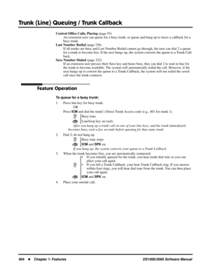 Page 412Trunk (Line) Queuing / Trunk Callback
404Chapter 1: FeaturesDS1000/2000 Software Manual
Central Ofﬁce Calls, Placing (page 93)
An extension user can queue for a busy trunk, or queue and hang up to leave a callback for a 
busy trunk.
Last Number Redial (page 236)
If all trunks are busy and Last Number Redial cannot go through, the user can dial 2 a queue 
for a trunk to become free. If the user hangs up, the system converts the queue to a Trunk Call-
back.
Save Number Dialed (page 322)
If an extension...