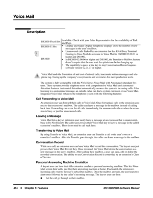 Page 422Voice Mail
414Chapter 1: FeaturesDS1000/2000 Software Manual
Voice Mail
Description
The system is fully compatible with the NVM-Series Voice Mail with Automated Attendant Sys-
tems. These systems provide telephone users with comprehensive Voice Mail and Automated 
Attendant features. Automated Attendant automatically answers the system’s incoming calls. After 
listening to a customized message, an outside caller can dial a system extension or use Voice Mail. 
Integrated Voice Mail enhances the telephone...